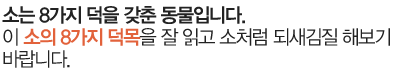 소는 8가지 덕을 갖춘 동물입니다. 이 소의 8가지 덕목을 잘 읽고 소처럼 되새김질 해보기 바랍니다.