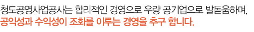 청도공영사업공사는 합리적인 경영으로 우량 공기업으로 발돋움하며, 공익성과 수익성이 조화를 이루는 경영을 추구 합니다. 