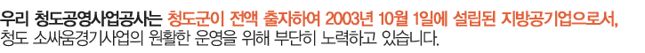 우리 청도공영사업공사는 청도군이 전액 출자하여 2003년 10월 1일에 설립된 지방공기업으로써, 청도소싸움경기운영사업을 위해 부단히 노력해 온 결과 이제 개장이라는 큰 목표지점에 서 있습니다. 