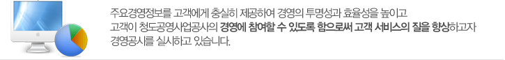 주요경영정보를 고객에게 충실히 제공하여 경영의 투명성과 효율성을 높이고 고객이 청도공영사업공사의 경영에 참여할 수 있도록 함으로써 대고객 서비스의 질을 향상하고자 경영공시를 실시하고 있습니다.