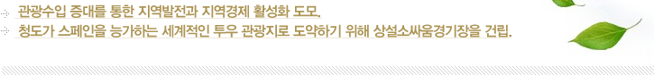 1. 관광수입 증대를 통한 지역발전과 지역경제 활성화 도모. / 2. 청도가 스페인을 능가하는 세계적인 투우 관광지로 도약하기 위해 상설소싸움경기장을 건립.