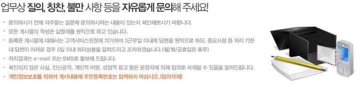 업무상 질의, 칭찬, 불만 사항 등을 자유롭게 문의해 주세요! - 문의하시기 전에 자주묻는 질문에 문의하시려는 내용이 있는지 확인해보시기 바랍니다. 모든 게시물의 작성은 실명제를 원칙으로 하고 있습니다. 등록된 게시물에 대해서는 온라인민원사무처리지침에 의거하여 1일 이내에 답변을 드리며, 처리결과는 e-mail 또는 SMS로 통보해 드립니다. 확인되지 않은 사실, 인신공격, 개인적 비방, 상업적 광고 등은 운영자에 의해 임의로 삭제될 수 있음을 알려드립니다.